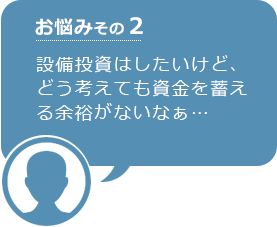 お悩みその2 設備投資はしたいけど、どう考えても資金を蓄える余裕がないなぁ…